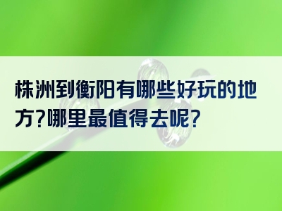 株洲到衡阳有哪些好玩的地方？哪里最值得去呢？