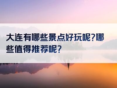 大连有哪些景点好玩呢？哪些值得推荐呢？