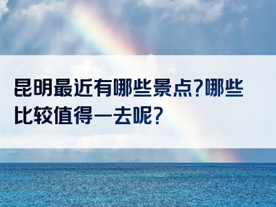 昆明最近有哪些景点？哪些比较值得一去呢？