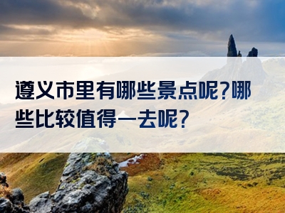 遵义市里有哪些景点呢？哪些比较值得一去呢？
