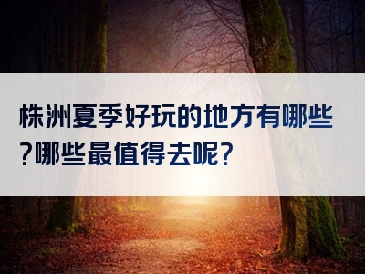 株洲夏季好玩的地方有哪些？哪些最值得去呢？