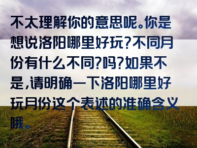 不太理解你的意思呢。你是想说洛阳哪里好玩？不同月份有什么不同？吗？如果不是，请明确一下洛阳哪里好玩月份这个表述的准确含义哦。