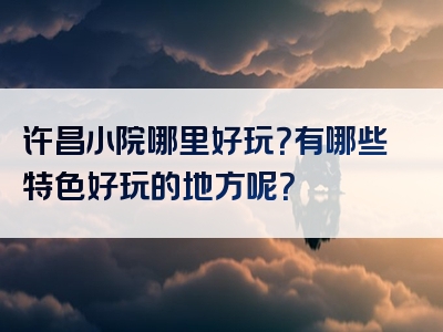 许昌小院哪里好玩？有哪些特色好玩的地方呢？