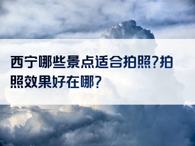西宁哪些景点适合拍照？拍照效果好在哪？