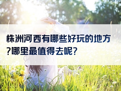 株洲河西有哪些好玩的地方？哪里最值得去呢？