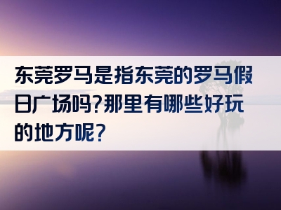 东莞罗马是指东莞的罗马假日广场吗？那里有哪些好玩的地方呢？