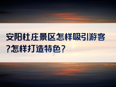 安阳杜庄景区怎样吸引游客？怎样打造特色？