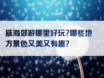 威海郊游哪里好玩？哪些地方景色又美又有趣？