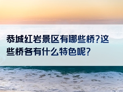 恭城红岩景区有哪些桥？这些桥各有什么特色呢？