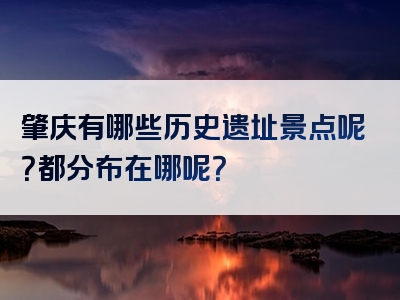 肇庆有哪些历史遗址景点呢？都分布在哪呢？