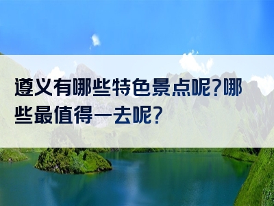 遵义有哪些特色景点呢？哪些最值得一去呢？
