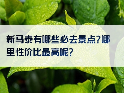 新马泰有哪些必去景点？哪里性价比最高呢？