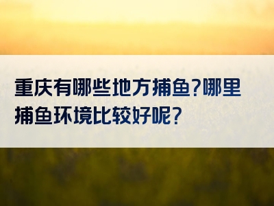 重庆有哪些地方捕鱼？哪里捕鱼环境比较好呢？