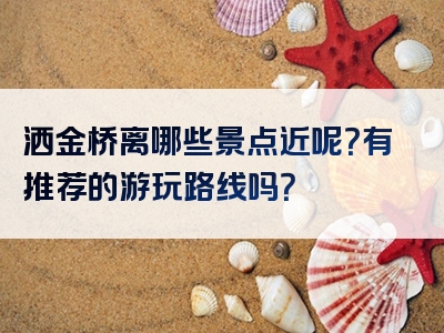 洒金桥离哪些景点近呢？有推荐的游玩路线吗？