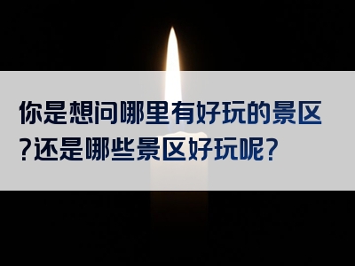 你是想问哪里有好玩的景区？还是哪些景区好玩呢？