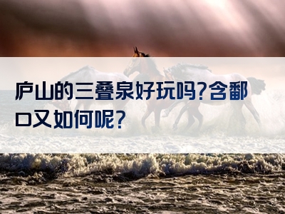 庐山的三叠泉好玩吗？含鄱口又如何呢？