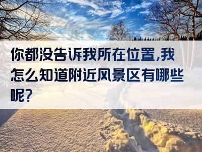你都没告诉我所在位置，我怎么知道附近风景区有哪些呢？