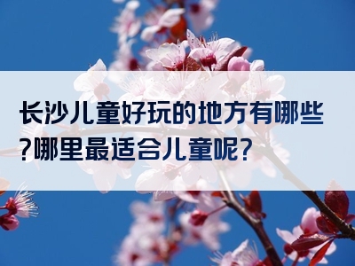 长沙儿童好玩的地方有哪些？哪里最适合儿童呢？