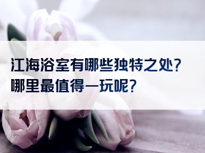 江海浴室有哪些独特之处？哪里最值得一玩呢？