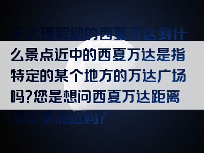 不太理解您的西夏万达到什么景点近中的西夏万达是指特定的某个地方的万达广场吗？您是想问西夏万达距离哪些景点近吗？