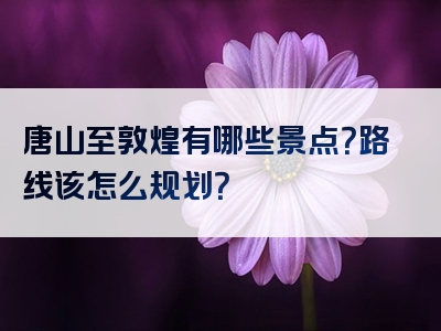 唐山至敦煌有哪些景点？路线该怎么规划？