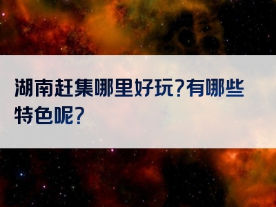 湖南赶集哪里好玩？有哪些特色呢？