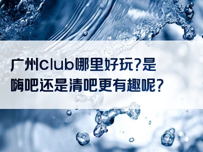 广州club哪里好玩？是嗨吧还是清吧更有趣呢？