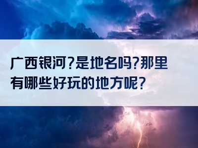 广西银河？是地名吗？那里有哪些好玩的地方呢？