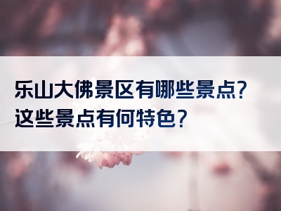 乐山大佛景区有哪些景点？这些景点有何特色？