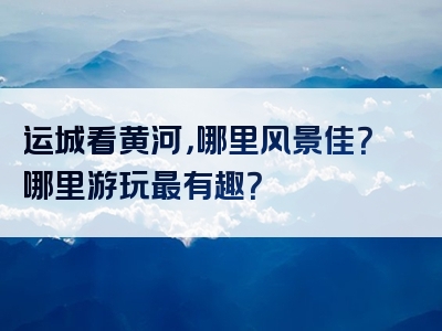 运城看黄河，哪里风景佳？哪里游玩最有趣？