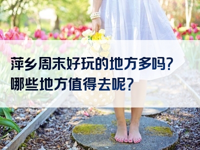 萍乡周末好玩的地方多吗？哪些地方值得去呢？
