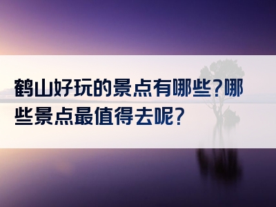 鹤山好玩的景点有哪些？哪些景点最值得去呢？