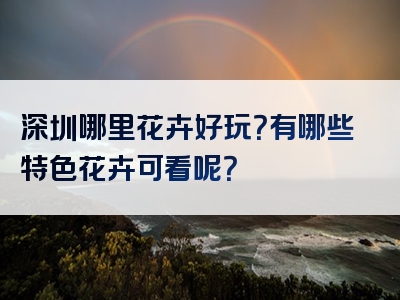 深圳哪里花卉好玩？有哪些特色花卉可看呢？