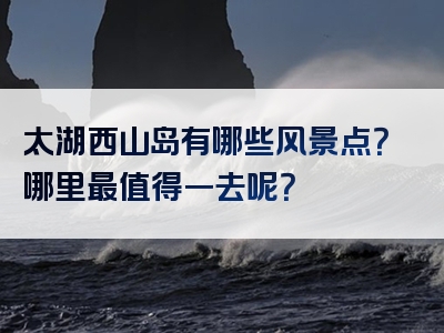 太湖西山岛有哪些风景点？哪里最值得一去呢？