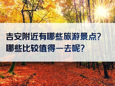 吉安附近有哪些旅游景点？哪些比较值得一去呢？