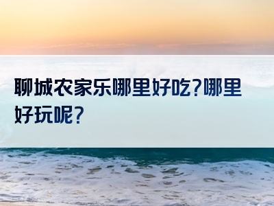 聊城农家乐哪里好吃？哪里好玩呢？