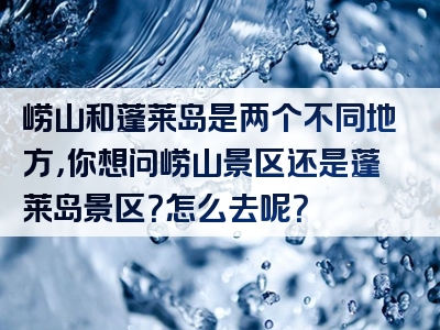 崂山和蓬莱岛是两个不同地方，你想问崂山景区还是蓬莱岛景区？怎么去呢？