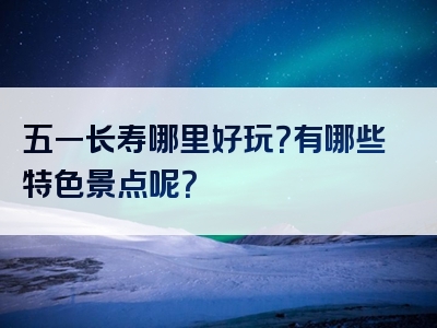 五一长寿哪里好玩？有哪些特色景点呢？