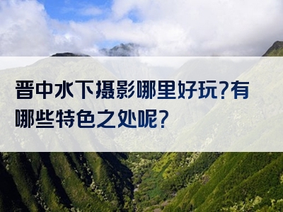 晋中水下摄影哪里好玩？有哪些特色之处呢？