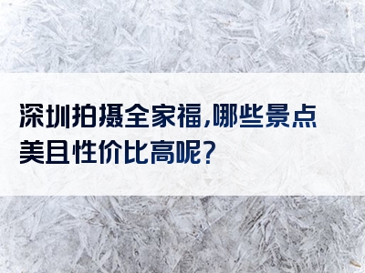 深圳拍摄全家福，哪些景点美且性价比高呢？