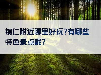 铜仁附近哪里好玩？有哪些特色景点呢？