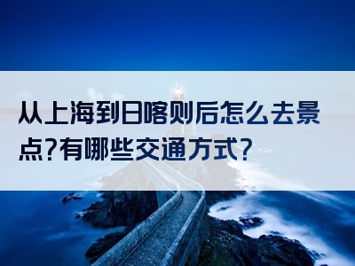 从上海到日喀则后怎么去景点？有哪些交通方式？