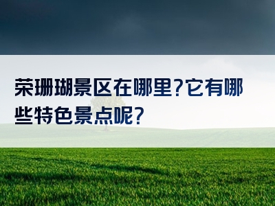 荣珊瑚景区在哪里？它有哪些特色景点呢？