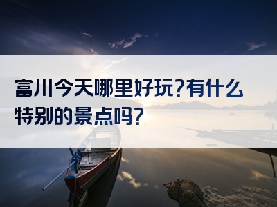 富川今天哪里好玩？有什么特别的景点吗？
