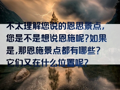 不太理解您说的恩思景点，您是不是想说恩施呢？如果是，那恩施景点都有哪些？它们又在什么位置呢？