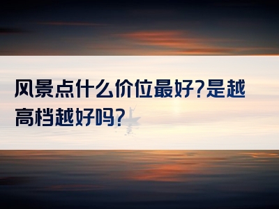 风景点什么价位最好？是越高档越好吗？