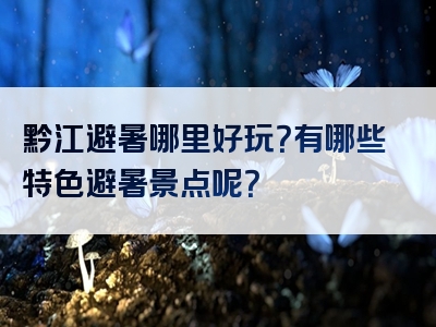 黔江避暑哪里好玩？有哪些特色避暑景点呢？