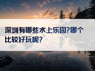 深圳有哪些水上乐园？哪个比较好玩呢？