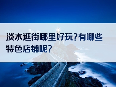淡水逛街哪里好玩？有哪些特色店铺呢？