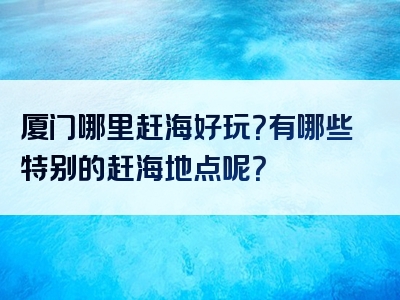 厦门哪里赶海好玩？有哪些特别的赶海地点呢？